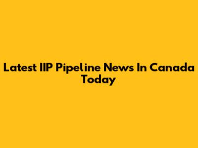 Latest IIP Pipeline News In Canada Today