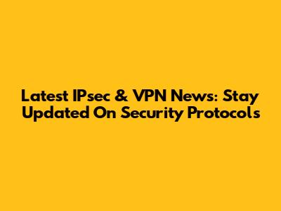 Latest IPsec & VPN News: Stay Updated On Security Protocols