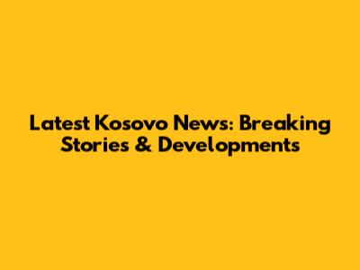 Latest Kosovo News: Breaking Stories & Developments