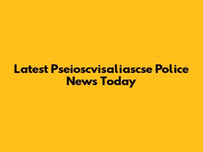 Latest Pseioscvisaliascse Police News Today