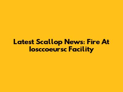 Latest Scallop News: Fire At Iosccoeursc Facility