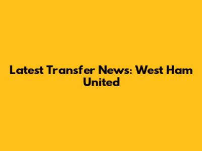 Latest Transfer News: West Ham United