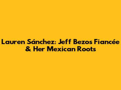 Lauren Sánchez: Jeff Bezos' Fiancée & Her Mexican Roots