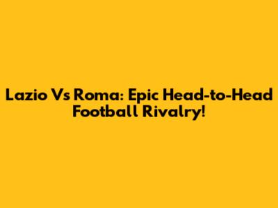 Lazio Vs Roma: Epic Head-to-Head Football Rivalry!