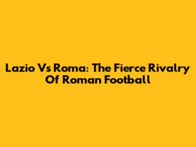 Lazio Vs Roma: The Fierce Rivalry Of Roman Football