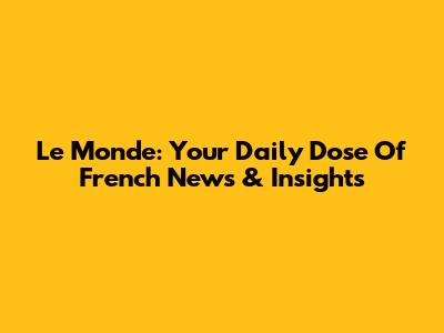 Le Monde: Your Daily Dose Of French News & Insights