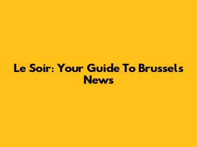 Le Soir: Your Guide To Brussels News
