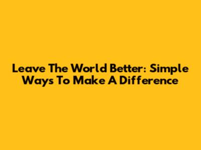 Leave The World Better: Simple Ways To Make A Difference