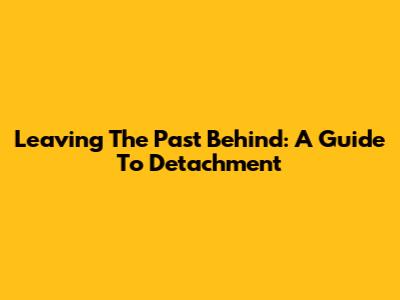 Leaving The Past Behind: A Guide To Detachment