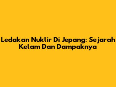 Ledakan Nuklir Di Jepang: Sejarah Kelam Dan Dampaknya