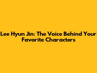 Lee Hyun Jin: The Voice Behind Your Favorite Characters