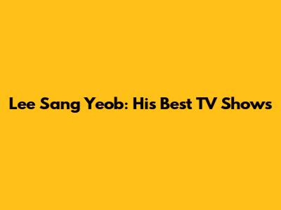 Lee Sang Yeob: His Best TV Shows
