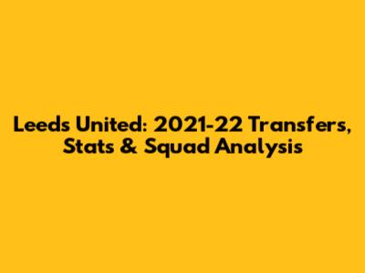 Leeds United: 2021-22 Transfers, Stats & Squad Analysis