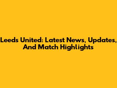 Leeds United: Latest News, Updates, And Match Highlights