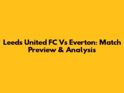 Leeds United FC Vs Everton: Match Preview & Analysis
