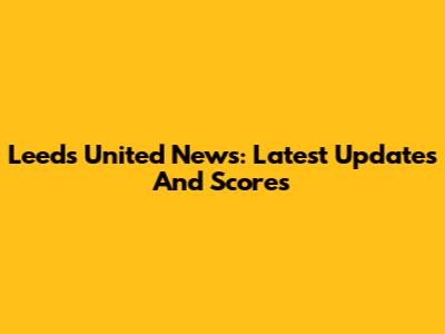 Leeds United News: Latest Updates And Scores