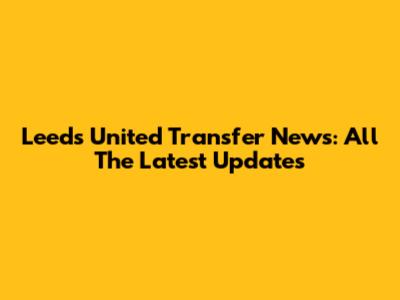 Leeds United Transfer News: All The Latest Updates