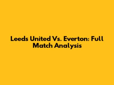 Leeds United Vs. Everton: Full Match Analysis