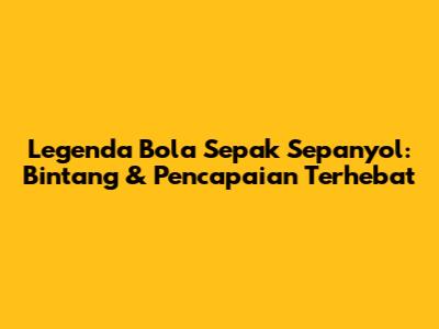 Legenda Bola Sepak Sepanyol: Bintang & Pencapaian Terhebat