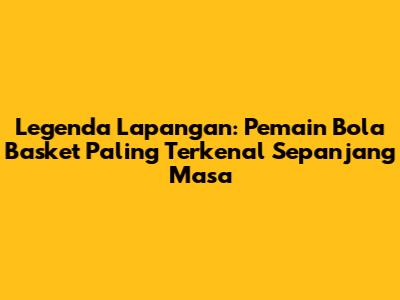 Legenda Lapangan: Pemain Bola Basket Paling Terkenal Sepanjang Masa