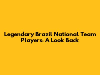 Legendary Brazil National Team Players: A Look Back