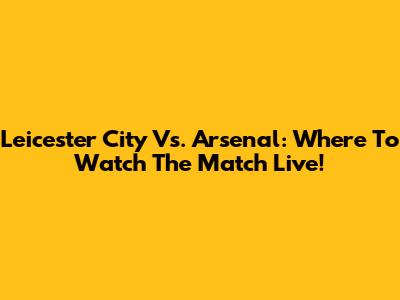 Leicester City Vs. Arsenal: Where To Watch The Match Live!