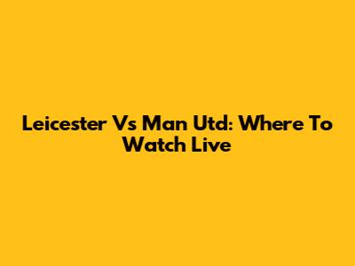 Leicester Vs Man Utd: Where To Watch Live