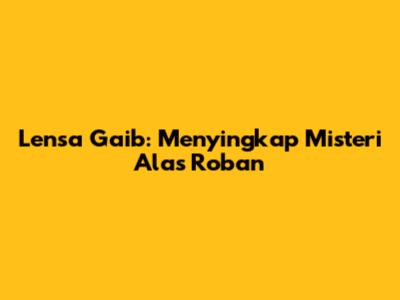 Lensa Gaib: Menyingkap Misteri Alas Roban