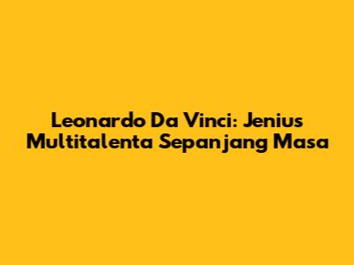 Leonardo Da Vinci: Jenius Multitalenta Sepanjang Masa