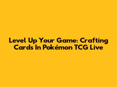 Level Up Your Game: Crafting Cards In Pokémon TCG Live