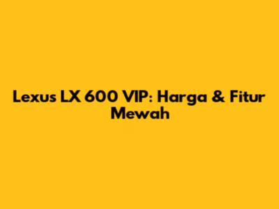 Lexus LX 600 VIP: Harga & Fitur Mewah