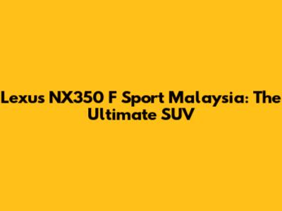 Lexus NX350 F Sport Malaysia: The Ultimate SUV