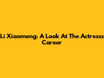 Li Xiaomeng: A Look At The Actress's Career