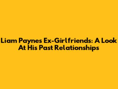 Liam Payne's Ex-Girlfriends: A Look At His Past Relationships