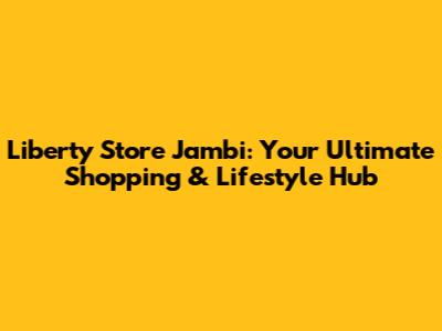 Liberty Store Jambi: Your Ultimate Shopping & Lifestyle Hub