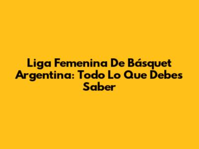 Liga Femenina De Básquet Argentina: Todo Lo Que Debes Saber