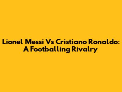 Lionel Messi Vs Cristiano Ronaldo: A Footballing Rivalry
