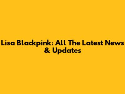 Lisa Blackpink: All The Latest News & Updates