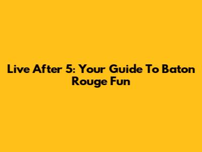 Live After 5: Your Guide To Baton Rouge Fun