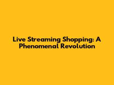 Live Streaming Shopping: A Phenomenal Revolution