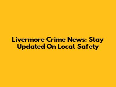 Livermore Crime News: Stay Updated On Local Safety