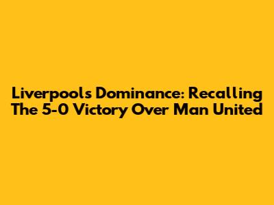 Liverpool's Dominance: Recalling The 5-0 Victory Over Man United
