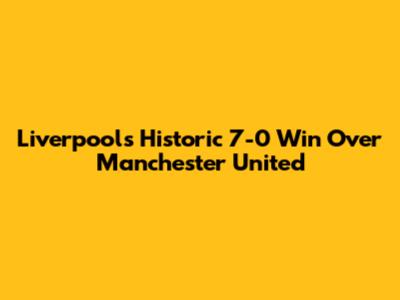 Liverpool's Historic 7-0 Win Over Manchester United