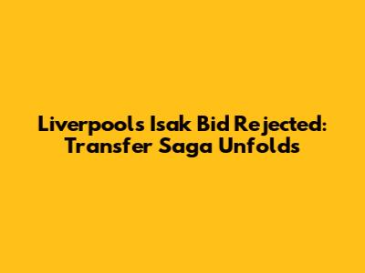 Liverpool's Isak Bid Rejected: Transfer Saga Unfolds