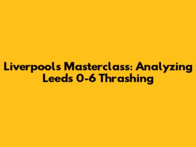 Liverpool's Masterclass: Analyzing Leeds 0-6 Thrashing