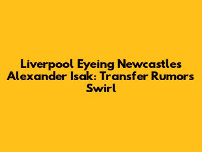 Liverpool Eyeing Newcastle's Alexander Isak: Transfer Rumors Swirl