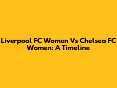 Liverpool FC Women Vs Chelsea FC Women: A Timeline