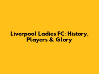 Liverpool Ladies FC: History, Players & Glory