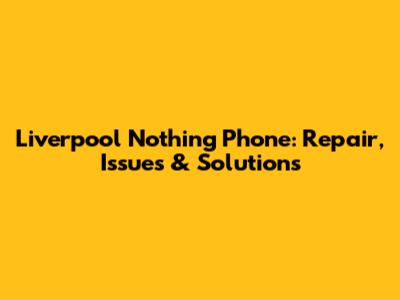 Liverpool Nothing Phone: Repair, Issues & Solutions