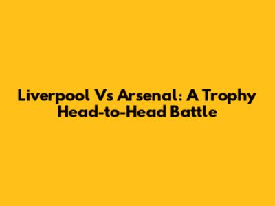 Liverpool Vs Arsenal: A Trophy Head-to-Head Battle